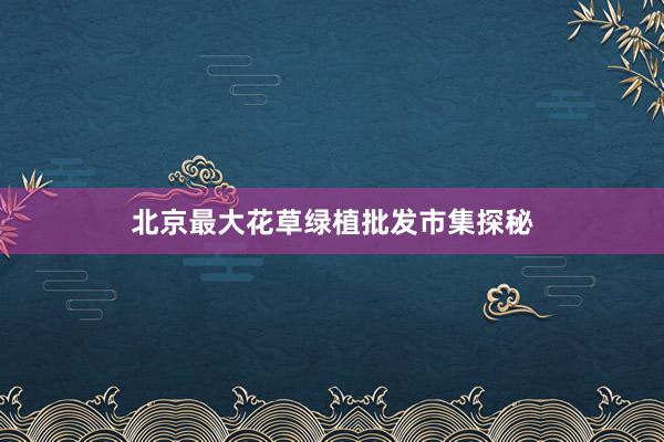 北京最大花草绿植批发市集探秘